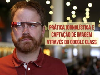Prática jornalística e 
captação de imagem 
através do Google Glass 
 
