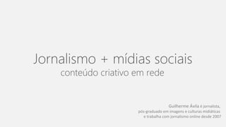 Jornalismo + mídias sociais 
conteúdo criativo em rede. 
Guilherme Ávila é jornalista, 
pós-graduado em imagens e culturas midiáticas 
e trabalha com jornalismo online desde 2007 
 