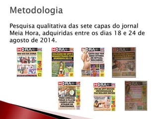 Pesquisa qualitativa das sete capas do jornal
Meia Hora, adquiridas entre os dias 18 e 24 de
agosto de 2014.
 
