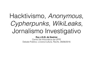 Hacktivismo, Anonymous,
Cypherpunks, WikiLeaks,
Jornalismo Investigativo
Ruy J.G.B. de Queiroz
Centro de Informática da UFPE
Debate Público, Livraria Cultura, Recife, 28/08/2016
 