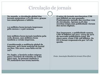 Circulação de jornais
-   No mundo, a circulação global dos       -   O setor de jornais movimentou US$
    jornais aumentou 1,1% em 2011, graças       200 bilhões no ano passado.
    aos smartphones e tablets.                  Praticamente metade das receitas vem
                                                de circulação. Apenas 2,2% das
                                                receitas totais com publicidade vieram
                                                dos meios digitais.
-   2,5 milhões leem jornais impressos
    pelo menos 1 x por semana
                                            -   Nos impressos, a publicidade somou
                                                US$ 76 bilhões em 2011 -cerca de 20%
-   600 milhões leem jornais também pela        do mercado publicitário total. Há
    web; desses, 500 milhões leem               cinco anos, eram US$ 128 bilhões. Os
    também a versão impressa.                   EUA foram responsáveis por 72% da
                                                queda.
-   Considerando a audiência global da
    internet, 40% leem notícias de jornal
    on-line. Em 2010, essa fatia era de
    34%.

-   No Japão, o horário nobre migrou
    para o horário de trânsito na volta     Fonte: Associação Mundial de Jornais (Wan-Ifra)
    para casa. As pessoas assitem à
    TV/noticiário nos trens/metrôs.
 