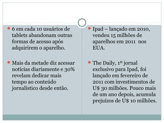  6 em cada 10 usuários de      Ipad – lançado em 2010,
  tablets abandonam outras       vendeu 15 milhões de
  formas de acesso após          aparelhos em 2011 nos
  adquirirem o aparelho.         EUA.

 Mais da metade diz acessar    The Daily, 1º jornal
  notícias diariamente e 30%     exclusivo para Ipad, foi
  revelam dedicar mais           lançado em fevereiro de
  tempo ao conteúdo              2011 com investimentos de
  jornalístico desde então.      U$ 30 milhões. Pouco mais
                                 de um ano depois, acumula
                                 prejuízos de U$ 10 milhões.
 