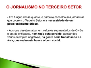 O JORNALISMO NO TERCEIRO SETOR

- Em função desse quadro, o primeiro conselho aos jornalistas
que cobrem o Terceiro Setor é a necessidade de um
posicionamento crítico.

- Aos que desejam atuar em veículos segmentados de ONGs
e outras entidades, nem tudo está perdido: apesar dos
vários exemplos negativos, há gente séria trabalhando na
área, que realmente busca o bem social.
 