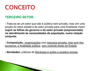 TERCEIRO SETOR:

- Trata-se de um setor que não é público nem privado, mas sim uma
junção do setor estatal e do setor privado para uma finalidade maior:
suprir as falhas do governo e do setor privado (empresariado)
no atendimento às necessidades da população, numa relação
conjunta.

- Composição: organizações com natureza privada, mas sem fins
lucrativos, e finalidade pública, sem controle direto do Estado.

- Atividades: práticas de filantropia e ações e projetos sociais.
 