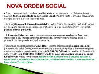 NOVA ORDEM SOCIAL
• Com o prevalecimento do ideal neoliberalista e da concepção de “Estado mínimo”,
ocorre a falência do Estado de bem-estar social (Welfare State ), principal provedor de
serviços sociais e protetor dos cidadãos.

• Uma legião de excluídos e desassistidos, todos órfãos dos serviços do Estado (agora
em boa parte reduzidos, sucateados e ineficientes por conta da falta de investimento),
passa a clamar por ajuda.

• O Segundo Setor (privado), nesse momento, mostra sua verdadeira face: sua
indiferença e seu ímpeto concentrador de renda, com favorecimento das elites e
promoção da desigualdade e exclusão social.

• Segundo o sociólogo alemão Claus Offe, é nesse momento que a sociedade civil
(representada pelas ONGs, movimentos sociais e entidades ligadas a diferentes religiões
e setores sociais engajados) cria uma NOVA ORDEM SOCIAL: onde além do Estado e do
setor privado, um TERCEIRO SETOR voltado às carências sociais passa a ter papel
fundamental. Nessa nova ordem, tanto o setor público como o privado passam a
reconhecer a importância do atendimento das demandas sociais, e se mobilizam em
favor desse Terceiro Setor.
 