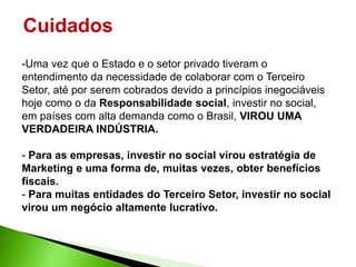 Cuidados
-Uma vez que o Estado e o setor privado tiveram o
entendimento da necessidade de colaborar com o Terceiro
Setor, até por serem cobrados devido a princípios inegociáveis
hoje como o da Responsabilidade social, investir no social,
em países com alta demanda como o Brasil, VIROU UMA
VERDADEIRA INDÚSTRIA.

- Para as empresas, investir no social virou estratégia de
Marketing e uma forma de, muitas vezes, obter benefícios
fiscais.
- Para muitas entidades do Terceiro Setor, investir no social
virou um negócio altamente lucrativo.
 