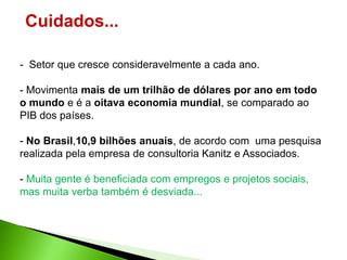 Cuidados...

- Setor que cresce consideravelmente a cada ano.

- Movimenta mais de um trilhão de dólares por ano em todo
o mundo e é a oitava economia mundial, se comparado ao
PIB dos países.

- No Brasil,10,9 bilhões anuais, de acordo com uma pesquisa
realizada pela empresa de consultoria Kanitz e Associados.

- Muita gente é beneficiada com empregos e projetos sociais,
mas muita verba também é desviada...
 