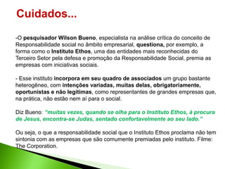 Cuidados...
-O pesquisador Wilson Bueno, especialista na análise crítica do conceito de
Responsabilidade social no âmbito empresarial, questiona, por exemplo, a
forma como o Instituto Ethos, uma das entidades mais reconhecidas do
Terceiro Setor pela defesa e promoção da Responsabilidade Social, premia as
empresas com iniciativas sociais.

- Esse instituto incorpora em seu quadro de associados um grupo bastante
heterogêneo, com intenções variadas, muitas delas, obrigatoriamente,
oportunistas e não legítimas, como representantes de grandes empresas que,
na prática, não estão nem aí para o social.

Diz Bueno: “muitas vezes, quando se olha para o Instituto Ethos, à procura
de Jesus, encontra-se Judas, sentado confortavelmente ao seu lado.”

Ou seja, o que a responsabilidade social que o Instituto Ethos proclama não tem
sintonia com as empresas que são comumente premiadas pelo instituto. Filme:
The Corporation.
 