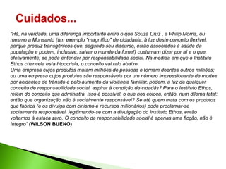 Cuidados...
“Há, na verdade, uma diferença importante entre o que Souza Cruz , a Philip Morris, ou
mesmo a Monsanto (um exemplo "magnífico" de cidadania, à luz deste conceito flexível,
porque produz transgênicos que, segundo seu discurso, estão associados à saúde da
população e podem, inclusive, salvar o mundo da fome!) costumam dizer por aí e o que,
efetivamente, se pode entender por responsabilidade social. Na medida em que o Instituto
Ethos chancela esta hipocrisia, o conceito vai ralo abaixo.
Uma empresa cujos produtos matam milhões de pessoas e tornam doentes outros milhões;
ou uma empresa cujos produtos são responsáveis por um número impressionante de mortes
por acidentes de trânsito e pelo aumento da violência familiar, podem, à luz de qualquer
conceito de responsabilidade social, aspirar à condição de cidadãs? Para o Instituto Ethos,
refém do conceito que administra, isso é possível, o que nos coloca, então, num dilema fatal:
então que organização não é socialmente responsável? Se até quem mata com os produtos
que fabrica (e os divulga com cinismo e recursos milionários) pode proclamar-se
socialmente responsável, legitimando-se com a divulgação do Instituto Ethos, então
voltamos à estaca zero. O conceito de responsabilidade social é apenas uma ficção, não é
íntegro” (WILSON BUENO)
 