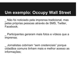Um exemplo: Occupy Wall Street
_ Não foi noticiado pela imprensa tradicional, mas
pelas próprias pessoas através de SMS, Twitter,
Facebook;
_ Participantes geraram mais fotos e vídeos que a
imprensa;
_ Jornalistas cobriram “sem credenciais” porque
cidadãos comuns tinham mais e melhor acesso as
informações;
 
