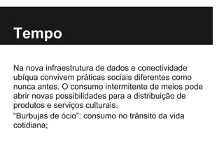 Tempo
Na nova infraestrutura de dados e conectividade
ubíqua convivem práticas sociais diferentes como
nunca antes. O consumo intermitente de meios pode
abrir novas possibilidades para a distribuição de
produtos e serviços culturais.
“Burbujas de ócio”: consumo no trânsito da vida
cotidiana;
 