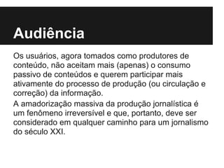Audiência
Os usuários, agora tomados como produtores de
conteúdo, não aceitam mais (apenas) o consumo
passivo de conteúdos e querem participar mais
ativamente do processo de produção (ou circulação e
correção) da informação.
A amadorização massiva da produção jornalística é
um fenômeno irreversível e que, portanto, deve ser
considerado em qualquer caminho para um jornalismo
do século XXI.
 