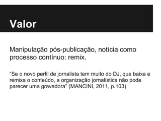 Valor
Manipulação pós-publicação, notícia como
processo contínuo: remix.
“Se o novo perfil de jornalista tem muito do DJ, que baixa e
remixa o conteúdo, a organização jornalística não pode
parecer uma gravadora” (MANCINI, 2011, p.103)
 