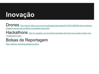 Inovação
Drones http://www1.folha.uol.com.br/multimidia/videocasts/2013/06/1298766-drone-registra-
imagens-aereas-de-protesto-na-paulista-veja.shtml
Hackathons http://tv.estadao.com.br/videos,hackatao-termina-com-projeto-sobre-voto,
173266,261,0.htm
Bolsas de Reportagem
http://catarse.me/pt/reportagempublica
 