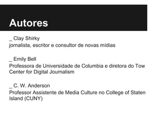 Autores
_ Clay Shirky
jornalista, escritor e consultor de novas mídias
_ Emily Bell
Professora de Universidade de Columbia e diretora do Tow
Center for Digital Journalism
_ C. W. Anderson
Professor Assistente de Media Culture no College of Staten
Island (CUNY)
 