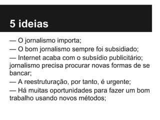 5 ideias
— O jornalismo importa;
— O bom jornalismo sempre foi subsidiado;
— Internet acaba com o subsídio publicitário;
jornalismo precisa procurar novas formas de se
bancar;
— A reestruturação, por tanto, é urgente;
— Há muitas oportunidades para fazer um bom
trabalho usando novos métodos;
 