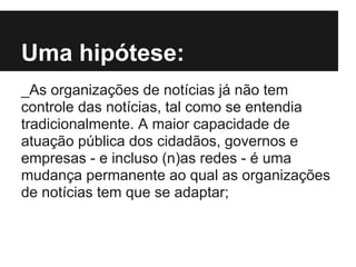 Uma hipótese:
_As organizações de notícias já não tem
controle das notícias, tal como se entendia
tradicionalmente. A maior capacidade de
atuação pública dos cidadãos, governos e
empresas - e incluso (n)as redes - é uma
mudança permanente ao qual as organizações
de notícias tem que se adaptar;
 