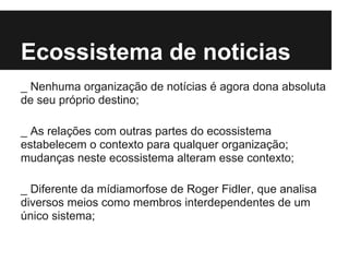 Ecossistema de noticias
_ Nenhuma organização de notícias é agora dona absoluta
de seu próprio destino;
_ As relações com outras partes do ecossistema
estabelecem o contexto para qualquer organização;
mudanças neste ecossistema alteram esse contexto;
_ Diferente da mídiamorfose de Roger Fidler, que analisa
diversos meios como membros interdependentes de um
único sistema;
 