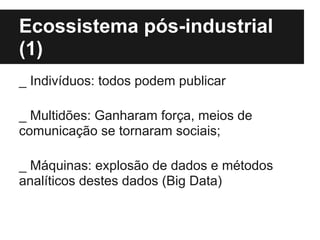 Ecossistema pós-industrial
(1)
_ Indivíduos: todos podem publicar
_ Multidões: Ganharam força, meios de
comunicação se tornaram sociais;
_ Máquinas: explosão de dados e métodos
analíticos destes dados (Big Data)
 