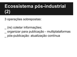 Ecossistema pós-industrial
(2)
3 operações sobrepostas:
_ (re) coletar informações;
_ organizar para publicação - multiplataformas
_ pós-publicação: atualização contínua
 