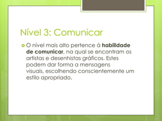 Nível 3: Comunicar
O  nível mais alto pertence à habilidade
 de comunicar, na qual se encontram os
 artistas e desenhistas gráficos. Estes
 podem dar forma a mensagens
 visuais, escolhendo conscientemente um
 estilo apropriado.
 