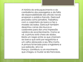 A história do enlouquecimento e do
canibalismo dos passageiros e da falta
de responsabilidade dos oficiais navais
enojaram o público francês. Gericault
procedia como jornalista. Trabalhou
com o carpinteiro do barco e fez o
modelo da balsa. Gericault também
desenhou cenas dos loucos e
cadáveres para dar uma impressão
verídica do acontecimento. Como se
vê, a pintura está cheia de dados.
Existe um negro entre os que chamam
ao barco que está por resgatá-los e
um velho abraçado a seu filho morto.
A pintura foi levada para a Inglaterra e
sua exibição, ali e na
França, contribuiu a um movimento
que chegou a mudar as leis francesas.
 