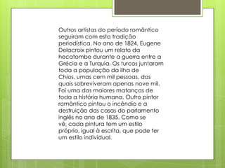 Outros artistas do período romântico
seguiram com esta tradição
periodística. No ano de 1824, Eugene
Delacroix pintou um relato da
hecatombe durante a guerra entre a
Grécia e a Turquia. Os turcos juntaram
toda a população da ilha de
Chios, umas cem mil pessoas, das
quais sobreviveram apenas nove mil.
Foi uma das maiores matanças de
toda a história humana. Outro pintor
romântico pintou o incêndio e a
destruição das casas do parlamento
inglês no ano de 1835. Como se
vê, cada pintura tem um estilo
próprio, igual à escrita, que pode ter
um estilo individual.
 