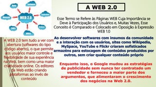 A WEB 2.0
Esse Termo se Refere às Páginas WEB Cuja Importância se
Deve à Participação dos Usuários e, Muitas Vezes, Esse
Conceito é Comparado e Colocado em Oposição à Expressão
WEB 1.0
A WEB 2.0 tem tudo a ver com
abertura (softwares do tipo
código aberto), o que permite
aos usuários maior controle e
flexibilidade de sua experiência
na Web, bem como uma maior
criatividade online. Os editores
da Web estão criando
plataformas ao invés de
conteúdo
Ao desenvolver softwares com insumos da comunidade
e a interação com os usuários, sites como Wikipedia,
MySpace, YouTube e Flickr criaram sofisticados
armazéns para estocagem de conteúdos produzidos por
outros, sem criar qualquer conteúdo próprio
Enquanto isso, o Google mudou as estratégias
de publicidade sem nunca ter contratado um
vendedor e forneceu a maior parte dos
argumentos, que alimentaram o crescimento
dos negócios na Web 2.0.
 