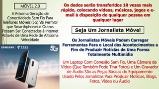 MÓVEL 2.0
A Próxima Geração de
Conectividade Sem Fio Para
Telefones Móveis (5G) Vai Permitir
que Smarthphones e Outros
Possam Ser Conectados à Internet
Através de Uma Rede de Altíssima
Velocidade
Os dados serão transferidos 10 vezes mais
rápido, colocando vídeos, músicas, jogos e e-
mail à disposição de qualquer pessoa em
qualquer lugar
Seja Um Jornalista Móvel
Os Jornalistas Móveis Podem Carregar
Ferramentas Para o Local dos Acontecimentos a
Fim de Produzir Notícias de Uma Forma
Totalmente Multimídia
Um Laptop Com Conexão Sem Fio, Uma Câmera de
Vídeo (Que Também Pode Tirar Fotos) e Um Gravador
de Áudio São as Peças Básicas do Equipamento
Usado Pelos Jornalistas Para Produzir Notícias, Blogs,
Fotos, Vídeo ou Áudio
 