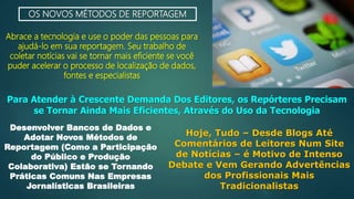 OS NOVOS MÉTODOS DE REPORTAGEM
Abrace a tecnologia e use o poder das pessoas para
ajudá-lo em sua reportagem. Seu trabalho de
coletar notícias vai se tornar mais eficiente se você
puder acelerar o processo de localização de dados,
fontes e especialistas
Para Atender à Crescente Demanda Dos Editores, os Repórteres Precisam
se Tornar Ainda Mais Eficientes, Através do Uso da Tecnologia
Desenvolver Bancos de Dados e
Adotar Novos Métodos de
Reportagem (Como a Participação
do Público e Produção
Colaborativa) Estão se Tornando
Práticas Comuns Nas Empresas
Jornalísticas Brasileiras
Hoje, Tudo – Desde Blogs Até
Comentários de Leitores Num Site
de Notícias – é Motivo de Intenso
Debate e Vem Gerando Advertências
dos Profissionais Mais
Tradicionalistas
 