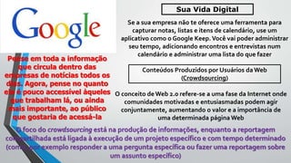 Se a sua empresa não te oferece uma ferramenta para
capturar notas, listas e itens de calendário, use um
aplicativo como o Google Keep.Você vai poder administrar
seu tempo, adicionando encontros e entrevistas num
calendário e administrar uma lista do que fazer
Sua Vida Digital
Pense em toda a informação
que circula dentro das
empresas de notícias todos os
dias. Agora, pense no quanto
ela é pouco accessível àqueles
que trabalham lá, ou ainda
mais importante, ao público
que gostaria de acessá-la
Conteúdos Produzidos por Usuários da Web
(Crowdsourcing)
O conceito de Web 2.0 refere-se a uma fase da Internet onde
comunidades motivadas e entusiasmadas podem agir
conjuntamente, aumentando o valor e a importância de
uma determinada página Web
O foco do crowdsourcing está na produção de informações, enquanto a reportagem
compartilhada está ligada à execução de um projeto específico e com tempo determinado
(como, por exemplo responder a uma pergunta específica ou fazer uma reportagem sobre
um assunto específico)
 
