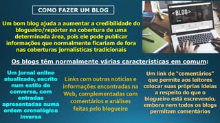 COMO FAZER UM BLOG
Um bom blog ajuda a aumentar a credibilidade do
blogueiro/repórter na cobertura de uma
determinada área, pois ele pode publicar
informações que normalmente ficariam de fora
nas coberturas jornalísticas tradicionais
Os blogs têm normalmente várias características em comum:
Um jornal online
atualizado, escrito
num estilo de
conversa, com
entradas
apresentadas numa
ordem cronológica
inversa
Links com outras notícias e
informações encontradas na
Web, complementadas com
comentários e análises
feitas pelo blogueiro
Um link de “comentários”
que permite aos leitores
colocar suas próprias ideias
a respeito do que o
blogueiro está escrevendo,
embora nem todos os blogs
permitam comentários
 