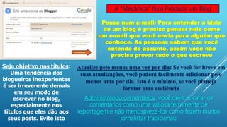 A “Mecânica” Para Produzir um Blog
Pense num e-mail: Para entender a ideia
de um blog é preciso pensar nele como
um e-mail que você envia para alguém que
conhece. As pessoas sabem que você
entende do assunto, assim você não
precisa provar tudo o que escreve
Seja objetivo nos títulos:
Uma tendência dos
blogueiros inexperientes
é ser irreverente demais
em seu modo de
escrever no blog,
especialmente nos
títulos que eles dão aos
seus posts. Evite isto
Atualize pelo menos uma vez por dia: Se você for breve em
suas atualizações, você poderá facilmente adicionar pelo
menos uma por dia. Isto é o mínimo, se você planeja
formar uma audiência
Administrando comentários: você deve encarar os
comentários como uma valiosa ferramenta de
reportagem e não menosprezá-los como fazem muitos
jornalistas tradicionais
 