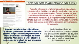 DICAS PARA FAZER BOAS REPORTAGENS PARA A WEB
Pontual e relevante: A urgência faz parte da essência do
noticiário online. Notícias que não são publicadas pelos jornais
podem ser importantes na Web. Eventos (uma ameaça de
bomba numa escola que depois se revelou um alarme falso;
um acidente na estrada que engarrafou temporariamente o
trânsito) que nem são noticiados pelos jornais, são importantes
online, mas apenas se os leitores acessarem a informação no
tempo certo
Escreva com vibração e objetividade:
Os leitores gostam dos jornalistas que não
perdem tempo. Uma linguagem simples e
direta transmite a informação de forma
eficiente. Além disso, o estilo objetivo é
mais rápido de produzir do que uma prosa
elegante
Use indicadores de tempo:
Se você está cobrindo um assunto que
será atualizado no decorrer do dia, você
pode usar o recurso de colocar a hora
no topo da matéria e continuar
postando novas notas
 