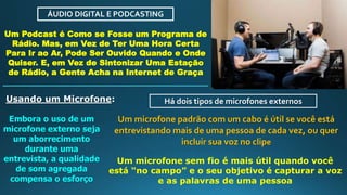 ÁUDIO DIGITAL E PODCASTING
Um Podcast é Como se Fosse um Programa de
Rádio. Mas, em Vez de Ter Uma Hora Certa
Para Ir ao Ar, Pode Ser Ouvido Quando e Onde
Quiser. E, em Vez de Sintonizar Uma Estação
de Rádio, a Gente Acha na Internet de Graça
Usando um Microfone:
Embora o uso de um
microfone externo seja
um aborrecimento
durante uma
entrevista, a qualidade
de som agregada
compensa o esforço
Há dois tipos de microfones externos
Um microfone padrão com um cabo é útil se você está
entrevistando mais de uma pessoa de cada vez, ou quer
incluir sua voz no clipe
Um microfone sem fio é mais útil quando você
está “no campo” e o seu objetivo é capturar a voz
e as palavras de uma pessoa
 