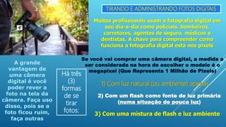 TIRANDO E ADMINISTRANDO FOTOS DIGITAIS
Muitos profissionais usam a fotografia digital em
seu dia-a-dia como policiais, bombeiros,
corretores, agentes de seguro, médicos e
dentistas. A chave para compreender como
funciona a fotografia digital está nos pixels
Se você vai comprar uma câmera digital, a medida a
ser considerada na hora de escolher o modelo é o
megapixel (Que Representa 1 Milhão de Pixels)
A grande
vantagem de
uma câmera
digital é você
poder rever a
foto na tela da
câmera. Faça uso
disso, pois se a
foto ficou ruim,
faça outras
Há três
(3)
formas
de se
tirar
fotos:
1) Com luz natural (ou ambiente) apenas
2) Com um flash como fonte de luz primária
(numa situação de pouca luz)
3) Com uma mistura de flash e luz ambiente
 