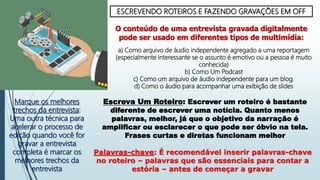 ESCREVENDO ROTEIROS E FAZENDO GRAVAÇÕES EM OFF
O conteúdo de uma entrevista gravada digitalmente
pode ser usado em diferentes tipos de multimídia:
a) Como arquivo de áudio independente agregado a uma reportagem
(especialmente interessante se o assunto é emotivo ou a pessoa é muito
conhecida)
b) Como Um Podcast
c) Como um arquivo de áudio independente para um blog.
d) Como o áudio para acompanhar uma exibição de slides
Marque os melhores
trechos da entrevista:
Uma outra técnica para
acelerar o processo de
edição quando você for
gravar a entrevista
completa é marcar os
melhores trechos da
entrevista
Escreva Um Roteiro: Escrever um roteiro é bastante
diferente de escrever uma notícia. Quanto menos
palavras, melhor, já que o objetivo da narração é
amplificar ou esclarecer o que pode ser óbvio na tela.
Frases curtas e diretas funcionam melhor
Palavras-chave: É recomendável inserir palavras-chave
no roteiro – palavras que são essenciais para contar a
estória – antes de começar a gravar
 