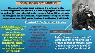 COMO PRODUZIR DOCUMENTÁRIOS
Documentar com uma câmera é o primeiro ato
cinematográfico do mundo e a sua linguagem nasceu com
a aplicação dos princípios da câmera fotográfica; ou seja,
as imagens em movimento. As primeiras imagens foram
projetadas em 1895 pelos irmãos Lumière no Café Paris
DOCUMENTÁRIO é a
edição (ou não) de
um conteúdo
audiovisual captado
por dispositivos
variados (câmeras,
filmadoras, celular)
que reflete a
perspectiva pessoal
do realizado
Principal DICA Para os Iniciantes:
Observem seu
entorno, o bairro
onde moram, a
região onde
trabalham, as
pessoas com quem
convivem e as
notícias de jornais e
TVs
PERGUNTEM-SE:
O que nós queremos mostrar?
Como queremos mostrar isso?
Por que queremos mostrar isso?
Quem é meu personagem? O
que ele fará? Como ele agirá?
 