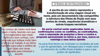 O Roteiro de Um Documentário
A escrita de um roteiro representa a
transformação de uma viagem visual em
texto, pois um documentário não compartilha
a estrutura dos filmes de ficção com seus
pontos de virada, sequências dramáticas e
outros truques narrativos
No começo do roteiro você deve
expor o tema, fazendo com que
uma expectativa seja criada.
Definir um bom começo, com
uma cena que indique muito bem
o tema a ser tratado, é um ótimo
caminho para evitar o artifício de
usar clipes com cenas
relacionadas para introduzir o
assunto
Na parte central serão exploradas tanto as
confirmações como os conflitos, as contradições,
com a exposição de posições a favor e contra a
proposta apresentada no início e, por isso, nunca se
restrinja a uma única opinião
Na parte final devem ser mostrados os resultados de tudo
o que foi apresentado, com destaque para o modo como
os elementos de conflito foram tratados e para o que
podem de significativo
 