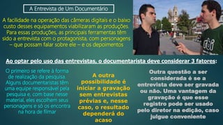 A Entrevista de Um Documentário
A facilidade na operação das câmeras digitais e o baixo
custo desses equipamentos viabilizaram as produções.
Para essas produções, as principais ferramentas têm
sido a entrevista com o protagonista, com personagens
– que possam falar sobre ele – e os depoimentos
Ao optar pelo uso das entrevistas, o documentarista deve considerar 3 fatores:
O primeiro se refere à forma
de realização da pesquisa.
Alguns documentaristas têm
uma equipe responsável pela
pesquisa e, com base nesse
material, eles escolhem seus
personagens e só os encontra
na hora de filmar
A outra
possibilidade é
iniciar a gravação
sem entrevistas
prévias e, nesse
caso, o resultado
dependerá do
acaso
Outra questão a ser
considerada é se a
entrevista deve ser gravada
ou não. Uma vantagem da
gravação é que esse
registro pode ser usado
pelo diretor na edição, caso
julgue conveniente
 