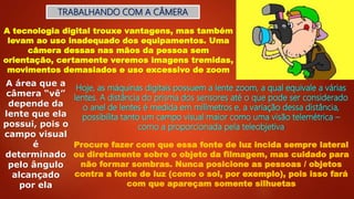 TRABALHANDO COM A CÂMERA
A tecnologia digital trouxe vantagens, mas também
levam ao uso inadequado dos equipamentos. Uma
câmera dessas nas mãos da pessoa sem
orientação, certamente veremos imagens tremidas,
movimentos demasiados e uso excessivo de zoom
A área que a
câmera “vê”
depende da
lente que ela
possui, pois o
campo visual
é
determinado
pelo ângulo
alcançado
por ela
Hoje, as máquinas digitais possuem a lente zoom, a qual equivale a várias
lentes. A distância do prisma dos sensores até o que pode ser considerado
o anel de lentes é medida em milímetros e, a variação dessa distância,
possibilita tanto um campo visual maior como uma visão telemétrica –
como a proporcionada pela teleobjetiva
Procure fazer com que essa fonte de luz incida sempre lateral
ou diretamente sobre o objeto da filmagem, mas cuidado para
não formar sombras. Nunca posicione as pessoas / objetos
contra a fonte de luz (como o sol, por exemplo), pois isso fará
com que apareçam somente silhuetas
 