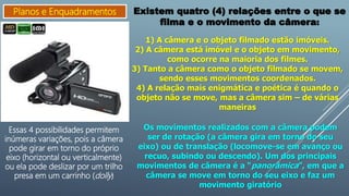 Planos e Enquadramentos Existem quatro (4) relações entre o que se
filma e o movimento da câmera:
1) A câmera e o objeto filmado estão imóveis.
2) A câmera está imóvel e o objeto em movimento,
como ocorre na maioria dos filmes.
3) Tanto a câmera como o objeto filmado se movem,
sendo esses movimentos coordenados.
4) A relação mais enigmática e poética é quando o
objeto não se move, mas a câmera sim – de várias
maneiras
Essas 4 possibilidades permitem
inúmeras variações, pois a câmera
pode girar em torno do próprio
eixo (horizontal ou verticalmente)
ou ela pode deslizar por um trilho
presa em um carrinho (dolly)
Os movimentos realizados com a câmera podem
ser de rotação (a câmera gira em torno do seu
eixo) ou de translação (locomove-se em avanço ou
recuo, subindo ou descendo). Um dos principais
movimentos de câmera é a “panorâmica”, em que a
câmera se move em torno do seu eixo e faz um
movimento giratório
 