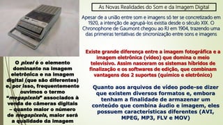 As Novas Realidades do Som e da Imagem Digital
Apesar de a união entre som e imagens só ter se concretizado em
1920, a intenção de agrupá-los existia desde o século XIX. O
Chronophone de Gaumont chegou ao RJ em 1904, trazendo uma
das primeiras tentativas de sincronização entre sons e imagens
Existe grande diferença entre a imagem fotográfica e a
imagem eletrônica (vídeo) que domina o meio
televisivo. Assim nasceram os sistemas híbridos de
finalização e os softwares de edição, que combinam
vantagens dos 2 suportes (químico e eletrônico)
O pixel é o elemento
dominante na imagem
eletrônica e na imagem
digital (que são diferentes)
e, por isso, frequentemente
ouvimos o termo
“megapixels” associados à
venda de câmeras digitais
– quanto maior o número
de megapixels, maior será
a qualidade da imagem
Quanto aos arquivos de vídeo pode-se dizer
que existem diversos formatos e, embora
tenham a finalidade de armazenar um
conteúdo que combina áudio e imagem, eles
possuem características diferentes (AVI,
MPEG, MP3, FLV e MOV)
 