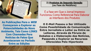 2) Produtos de Segunda Geração
(ou Fase da Metáfora)
É a Fase em Que o Jornal Impresso
Funcionou Como Referencial Para Elaborar
as Interfaces dos Produtos
As Publicações Para a WEB
Começaram a Explorar as
Potencialidades do Novo
Ambiente, Tais Como LINKS
Com Chamadas Para
Notícias de Fatos Que
Aconteceram no Período
Entre as Edições
O E-Mail Passou a Ser Utilizado
Como Possibilidade de Comunicação
Entre Jornalista e Leitor ou Entre os
Leitores, Através de Fóruns de
Debates e a Elaboração das Notícias,
Passando a Explorar os Recursos
Oferecidos Pelo Hipertexto
 