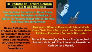 3) Produtos de Terceira Geração
(ou Fase do WEB Jornalismo)
Nos Produtos Jornalísticos Dessa Etapa,
Observamos Tentativas de Explorar e
Aplicar as Potencialidades Oferecidas Pela
WEB Para Fins Jornalísticos
Nesse Estágio, os
Produtos Jornalísticos
Apresentam Recursos
em Multimídia (Como
Sons e Animações),
os Quais Enriquecem
a Narrativa
Jornalística
Passou-se a Oferecer Recursos de Interatividade
(Como Chats Com a Participação de Personalidades
Públicas), Enquetes e Fóruns de Discussões
Disponibilizou-se Opções Para a Configuração do
Produto, de Acordo Com Interesses Pessoais de
Cada Leitor e Usuário
 