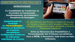 CARACTERÍSTICAS DO WEB JORNALISMO
INTERATIVIDADE:
É a Possibilidade de Transformar os
Envolvidos na Comunicação,
Simultaneamente, em Emissores e
Receptores da Mensagem
Customização do
Conteúdo
(ou Personalização):
Consiste na Existência
de Produtos
Jornalísticos
Configurados Conforme
os Interesses
Individuais do Usuário
Há Sites Noticiosos Que Permitem a Seleção dos Assuntos
de Interesse e, Quando o Site é Acessado, o Mesmo Já é
Carregado na Máquina do Usuário, Atendendo à Demanda
Previamente Estabelecida
Entre os Recursos Que Possibilitam a
Personalização dos Produtos Jornalísticos
Para a WEB, a Newsletter Está Entre os Mais
Utilizados
 
