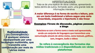 HIPERTEXTUALIDADE:
Trata-se de uma espécie de obras coletivas, apresentando
textos dentro de outros, formando assim, uma grande rede de
informações interativas
A maior diferença é na forma de escrita e leitura, pois
em um texto tradicional a leitura segue uma certa
linearidade, enquanto o hipertexto é não-linear
Exemplos: Fóruns de discussão, páginas pessoais
e blogs
Multimidialidade
(ou Convergência):
É qualquer sistema
acompanhado por uma
tecnologia multimídia, que
transmite uma
comunicação por meio de
vários meios
Relaciona-se com a forma como o texto será apresentado,
sendo um conjunto de linguagens que transmitem uma
comunicação através de vários meios, como textuais, gráficos,
som, imagem, áudio e vídeos
Se refere à convergência dos formatos das
mídias tradicionais e é disponibilizado em várias
plataformas
 