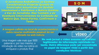 O Jornalismo Radiofônico só Ganhou
Características Próprias Quando os
Enunciados Assumiram um Sentido
Intertextual e Polifônico: a Notícia Ganhou
a Voz do Jornalista, Mas Também a de
Eventuais Intervenientes no Conteúdo da
Notícia Que, Dessa Forma, Confirmam o
Texto
S O M
VÍDEO
A imagem colhida no local do acontecimento é
outro recurso multimídia passível de ser
utilizado na web notícia
Uma imagem vale mais que 1000
palavras e, por isso mesmo, a
introdução do vídeo na notícia só
enriquece o produto final
No web jornal o vídeo assume um caráter
legitimador da informação veiculada no
texto. Outra diferença pode ser encontrada
no papel da imagem vista a partir das
condições técnicas
 