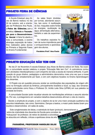 2
Rua 03 Quadra “F” Lote 04 Setor Campinho - Fone: (063) 3653-1356 Arraias—Tocantins
A Escola Estadual Jacy Al-
ves de Barros realizou no dia
24 de outubro, sob a orienta-
ção da Professora Ana Paula,
a Feira de Ciências, com a
temática: Ciência e Tecnolo-
gia para o Desenvolvimen-
to Social. A feira foi aberta a
toda a comunidade, o evento
abrangeu exposição de traba-
lhos realizados pelos alunos
da Primeira e Segunda Fases
do Ensino Fundamental.
As salas foram divididas
por turmas, abordando assun-
tos, tais como: A reutilização
do lixo; maquetes sobre fontes
de energias; reutilização da
água; alimentação alternativa.;
herbário e sala de experimen-
tos.
Os trabalhos expostos fo-
ram de suma importância para
o enriquecimento e aprendiza-
gem dos alunos.
Parabéns Prof.ª Ana Paula
No dia 21 de Novembro A escola Estadual Jacy Alves de Barros esteve em festa. Na ocasi-
ão, a comunidade escolar celebrou o projeto “Educação Não tem Cor”. A culminância contou
com atividades interdisciplinares e com empenho de toda a escola de maneira brilhante. A parti-
cipação do grupo diretivo, pedagógico e administrativo demonstrou mais uma vez que a nossa
Escola não faz simplesmente por fazer, e sim com objetivos focados no Ensino Aprendizagem
dos discentes.
O Projeto ora em questão procurou avistar as contribuições das populações de origem afri-
cana na formação cultural da América, principalmente brasileira e local, ou seja, dos remanes-
centes quilombolas como frisou o Professor Dr. Acíldo Leite Silva (UFMA) em sua palestra na
Unidade de Ensino.
A comunidade Escolar pode visualizar através de manifestações artísticas o assunto aborda-
do. Por vez, o protagonismo em variados trabalhos desenvolvidos afirmam o viés do mesmo.
Devido a amplitude do projeto, e com o objetivo de se ter uma maior produção qualitativa dos
assuntos trabalhados, tais como: Seminários, Danças e teatros, a maior parte destes foram pro-
duzidos e desenvolvidos em salas de aulas,
Este conglomerados de ideias, e sobretudo do fazer (produzir), demonstraram a
sobra de criatividade dos discentes da Escola para conceber às
“maluquices” do professor, de retirar do abstrato e concretizar
os absurdos em reflexão, criticas e apetitosas obras de arte.
PARABÉNS, PROFESSOR HAROLDO SILIS!
PROJETO EDUCAÇÃO NÃO TEM COR
PROJETO FEIRA DE CIÊNCIAS
JACY SABE
 
