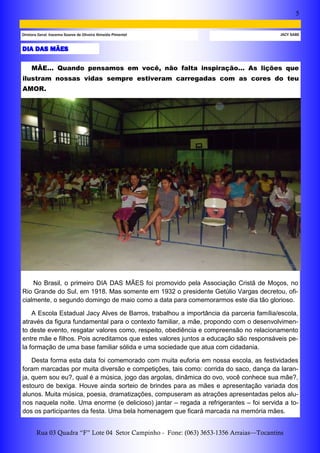 5
Rua 03 Quadra “F” Lote 04 Setor Campinho - Fone: (063) 3653-1356 Arraias—Tocantins
JACY SABEDiretora Geral: Iracema Soares de Oliveira Almeida Pimentel
DIA DAS MÃES
MÃE... Quando pensamos em você, não falta inspiração... As lições que
ilustram nossas vidas sempre estiveram carregadas com as cores do teu
AMOR.
No Brasil, o primeiro DIA DAS MÃES foi promovido pela Associação Cristã de Moços, no
Rio Grande do Sul, em 1918. Mas somente em 1932 o presidente Getúlio Vargas decretou, ofi-
cialmente, o segundo domingo de maio como a data para comemorarmos este dia tão glorioso.
A Escola Estadual Jacy Alves de Barros, trabalhou a importância da parceria família/escola,
através da figura fundamental para o contexto familiar, a mãe, propondo com o desenvolvimen-
to deste evento, resgatar valores como, respeito, obediência e compreensão no relacionamento
entre mãe e filhos. Pois acreditamos que estes valores juntos a educação são responsáveis pe-
la formação de uma base familiar sólida e uma sociedade que atua com cidadania.
Desta forma esta data foi comemorado com muita euforia em nossa escola, as festividades
foram marcadas por muita diversão e competições, tais como: corrida do saco, dança da laran-
ja, quem sou eu?, qual é a música, jogo das argolas, dinâmica do ovo, você conhece sua mãe?,
estouro de bexiga. Houve ainda sorteio de brindes para as mães e apresentação variada dos
alunos. Muita música, poesia, dramatizações, compuseram as atrações apresentadas pelos alu-
nos naquela noite. Uma enorme (e delicioso) jantar – regada a refrigerantes – foi servida a to-
dos os participantes da festa. Uma bela homenagem que ficará marcada na memória mães.
 